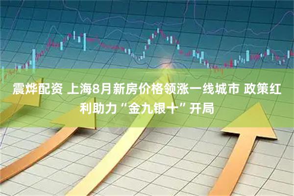 震烨配资 上海8月新房价格领涨一线城市 政策红利助力“金九银十”开局