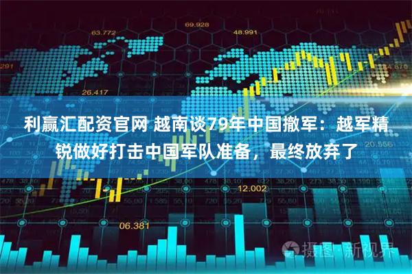 利赢汇配资官网 越南谈79年中国撤军：越军精锐做好打击中国军队准备，最终放弃了