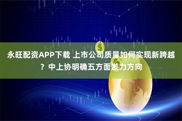 永旺配资APP下载 上市公司质量如何实现新跨越？中上协明确五方面发力方向