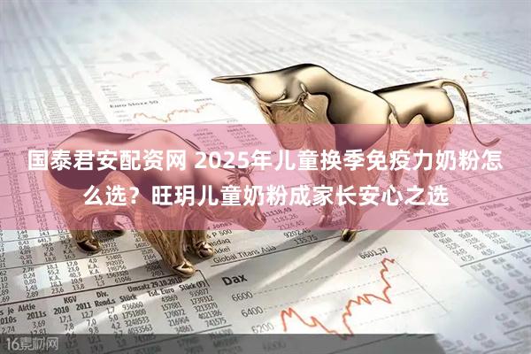 国泰君安配资网 2025年儿童换季免疫力奶粉怎么选?旺玥儿童奶粉成家长安心之选