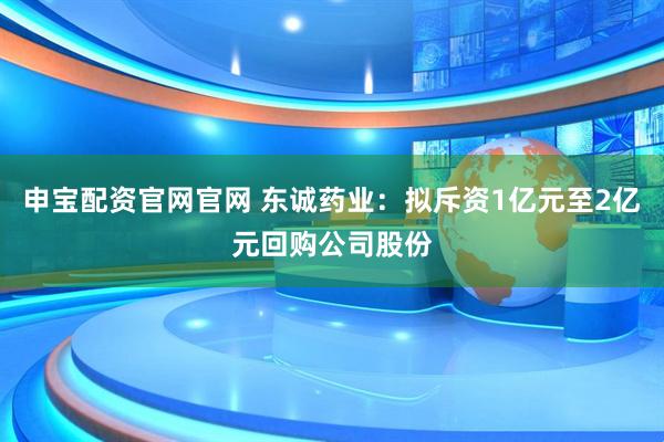 申宝配资官网官网 东诚药业：拟斥资1亿元至2亿元回购公司股份