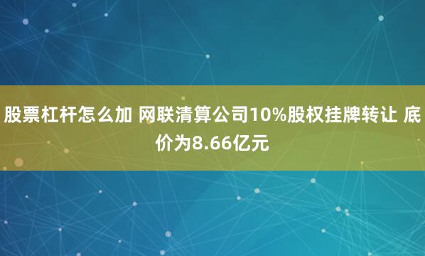 股票杠杆怎么加 网联清算公司10%股权挂牌转让 底价为8.66亿元