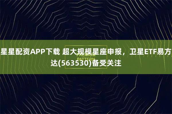 星星配资APP下载 超大规模星座申报，卫星ETF易方达(563530)备受关注