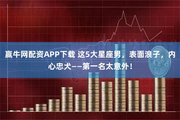 赢牛网配资APP下载 这5大星座男，表面浪子，内心忠犬——第一名太意外！