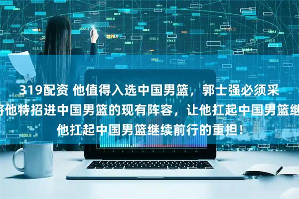 319配资 他值得入选中国男篮，郭士强必须采取实际行动，将他特招进中国男篮的现有阵容，让他扛起中国男篮继续前行的重担！