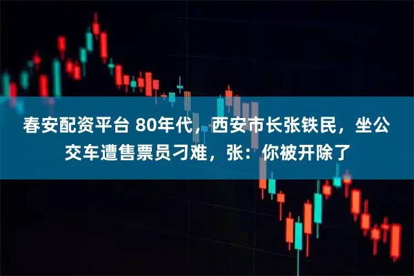 春安配资平台 80年代，西安市长张铁民，坐公交车遭售票员刁难，张：你被开除了