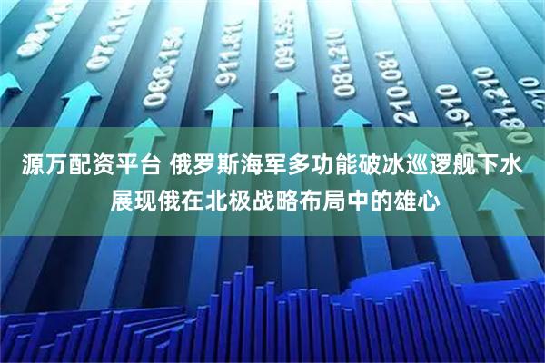 源万配资平台 俄罗斯海军多功能破冰巡逻舰下水 展现俄在北极战略布局中的雄心