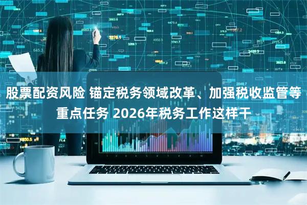 股票配资风险 锚定税务领域改革、加强税收监管等重点任务 2026年税务工作这样干