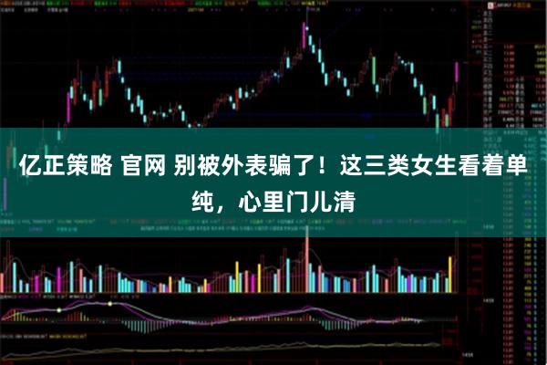 亿正策略 官网 别被外表骗了！这三类女生看着单纯，心里门儿清