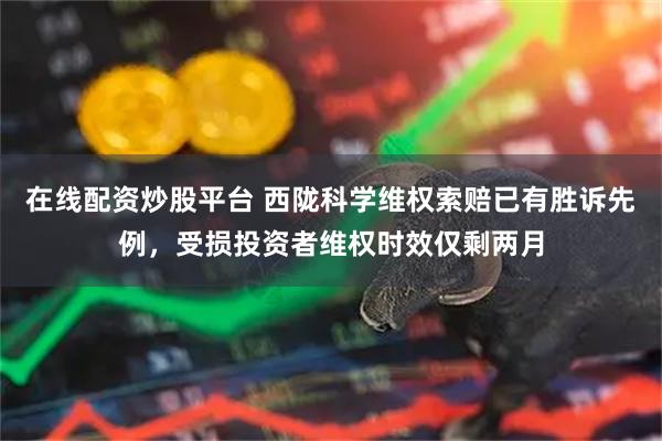 在线配资炒股平台 西陇科学维权索赔已有胜诉先例，受损投资者维权时效仅剩两月