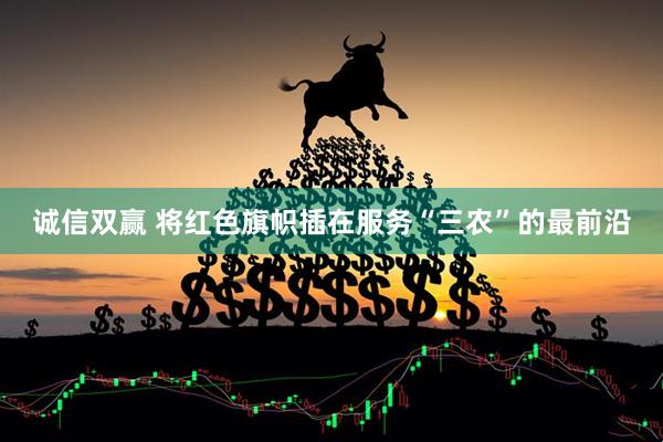 诚信双赢 将红色旗帜插在服务“三农”的最前沿