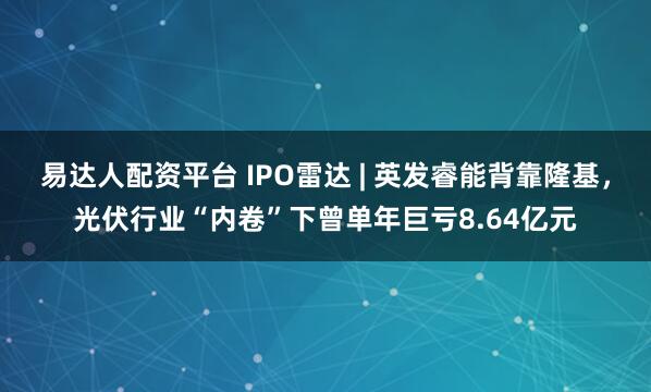 易达人配资平台 IPO雷达 | 英发睿能背靠隆基，光伏行业“内卷”下曾单年巨亏8.64亿元
