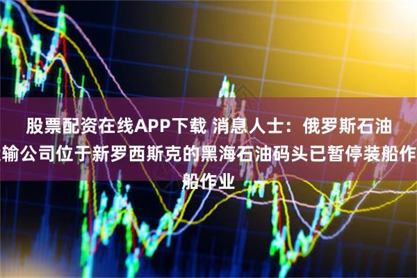 股票配资在线APP下载 消息人士：俄罗斯石油运输公司位于新罗西斯克的黑海石油码头已暂停装船作业